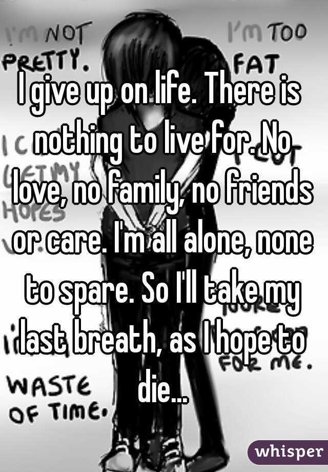 I give up on life. There is nothing to live for. No love, no family, no friends or care. I'm all alone, none to spare. So I'll take my last breath, as I hope to die...