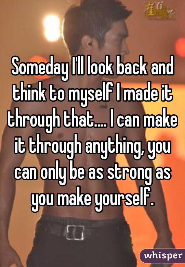 Someday I'll look back and think to myself I made it through that.... I can make it through anything, you can only be as strong as you make yourself.