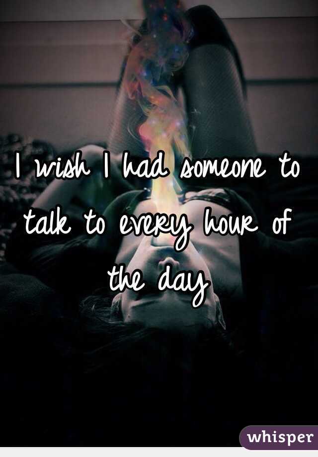 I wish I had someone to talk to every hour of the day 
