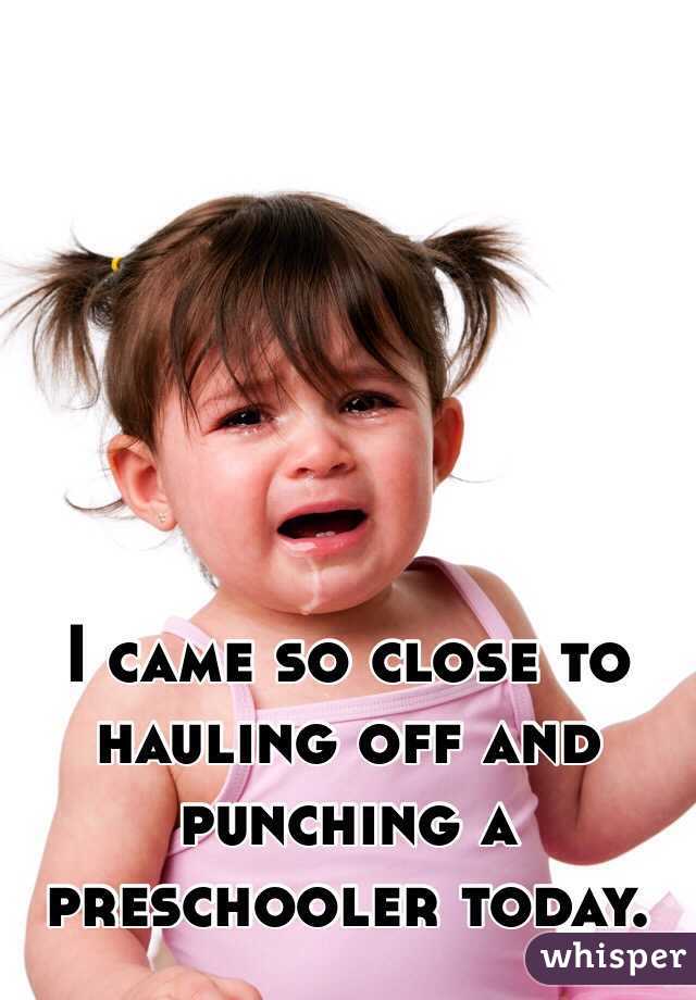 I came so close to hauling off and punching a preschooler today.