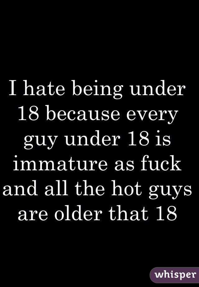 I hate being under 18 because every guy under 18 is immature as fuck and all the hot guys are older that 18