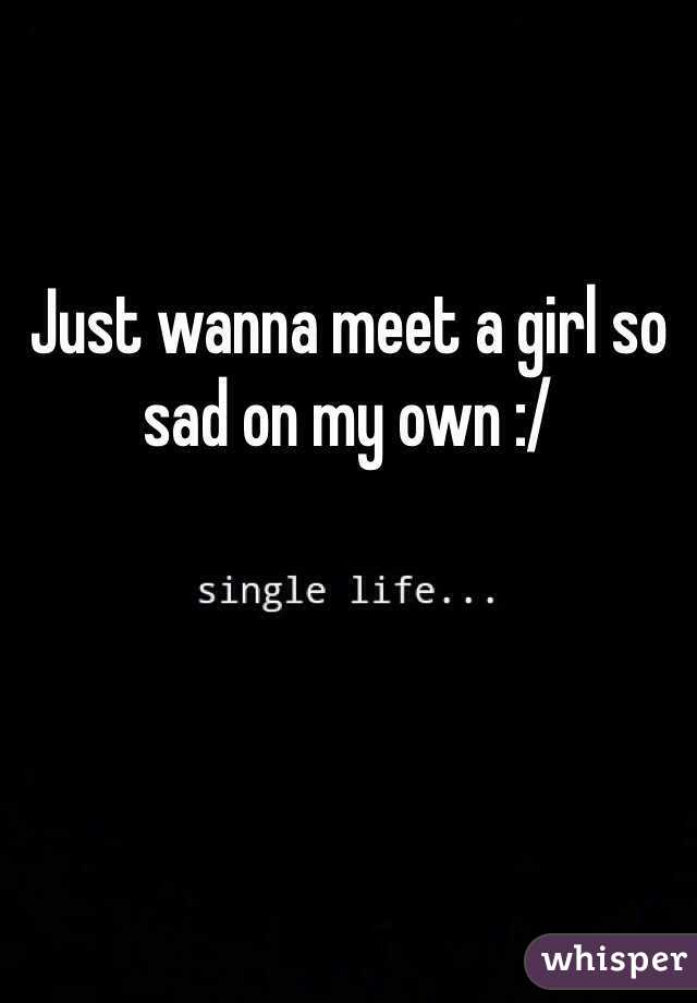 Just wanna meet a girl so sad on my own :/ 