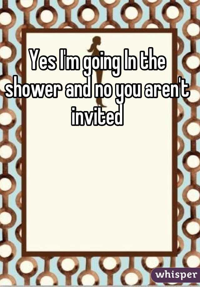 Yes I'm going In the shower and no you aren't invited