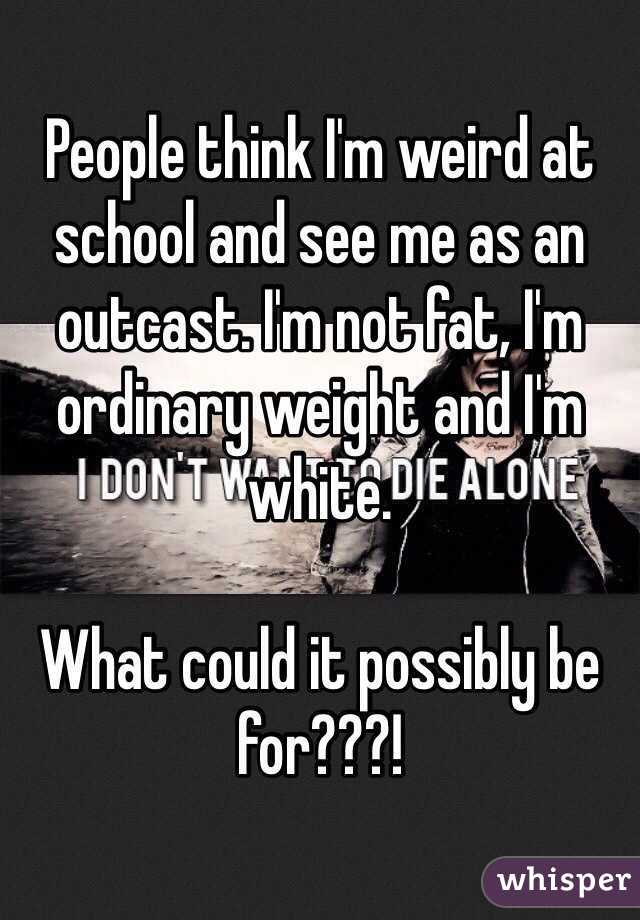 People think I'm weird at school and see me as an outcast. I'm not fat, I'm ordinary weight and I'm white. 

What could it possibly be for???!