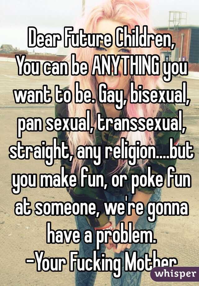 Dear Future Children,
You can be ANYTHING you want to be. Gay, bisexual, pan sexual, transsexual, straight, any religion....but you make fun, or poke fun at someone, we're gonna have a problem.
-Your Fucking Mother