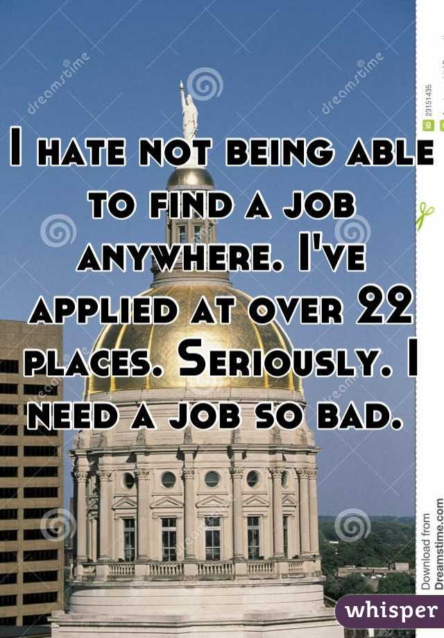 I hate not being able to find a job anywhere. I've applied at over 22 places. Seriously. I need a job so bad. 