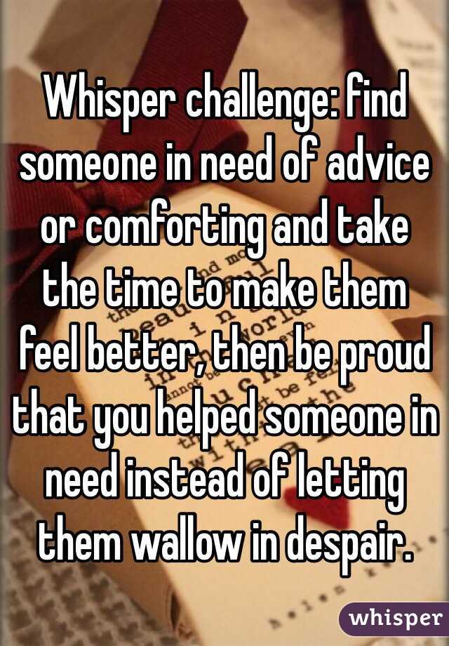 Whisper challenge: find someone in need of advice or comforting and take the time to make them feel better, then be proud that you helped someone in need instead of letting them wallow in despair.