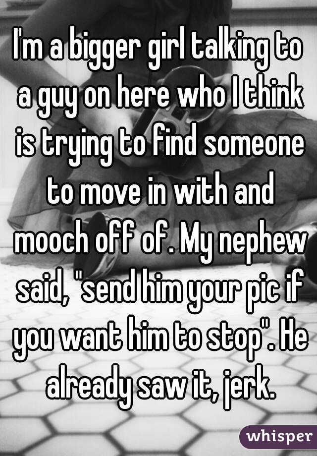 I'm a bigger girl talking to a guy on here who I think is trying to find someone to move in with and mooch off of. My nephew said, "send him your pic if you want him to stop". He already saw it, jerk.
