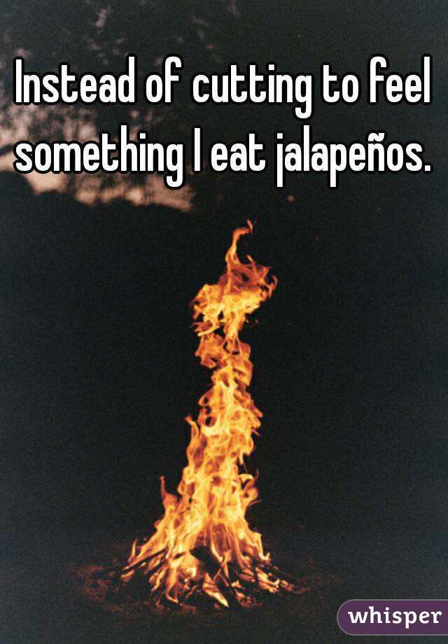 Instead of cutting to feel something I eat jalapeños.  