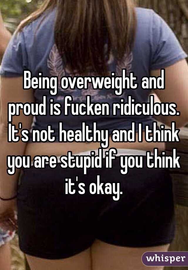 Being overweight and proud is fucken ridiculous. It's not healthy and I think you are stupid if you think it's okay.  