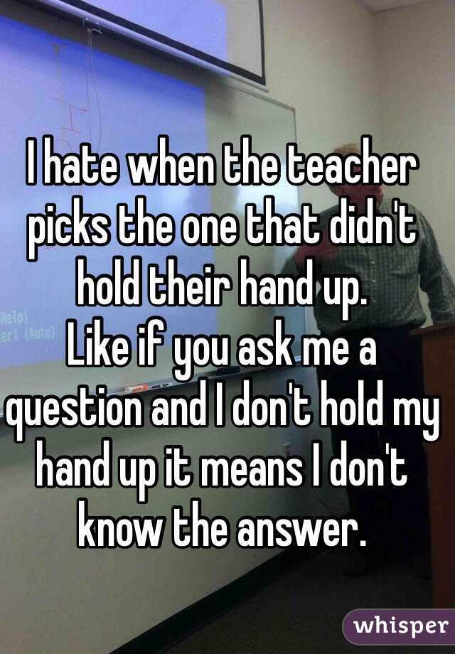 I hate when the teacher picks the one that didn't hold their hand up. 
Like if you ask me a question and I don't hold my hand up it means I don't know the answer. 