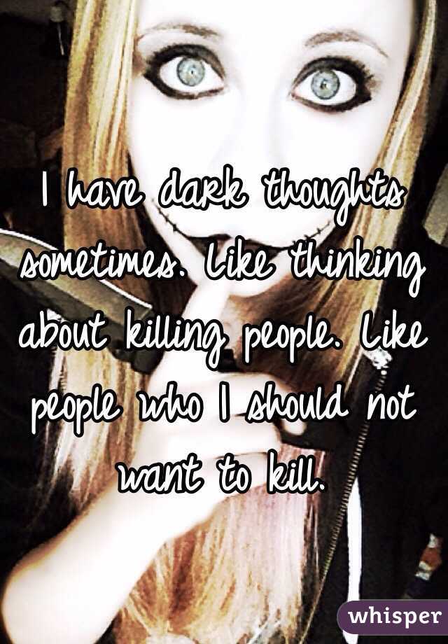 I have dark thoughts sometimes. Like thinking about killing people. Like people who I should not want to kill. 