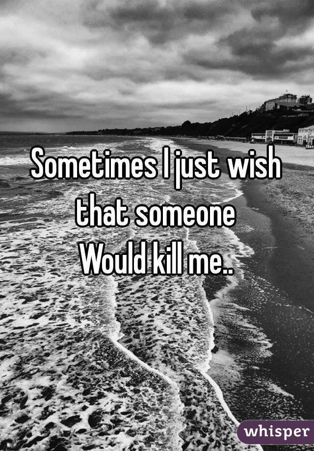 Sometimes I just wish that someone 
Would kill me..