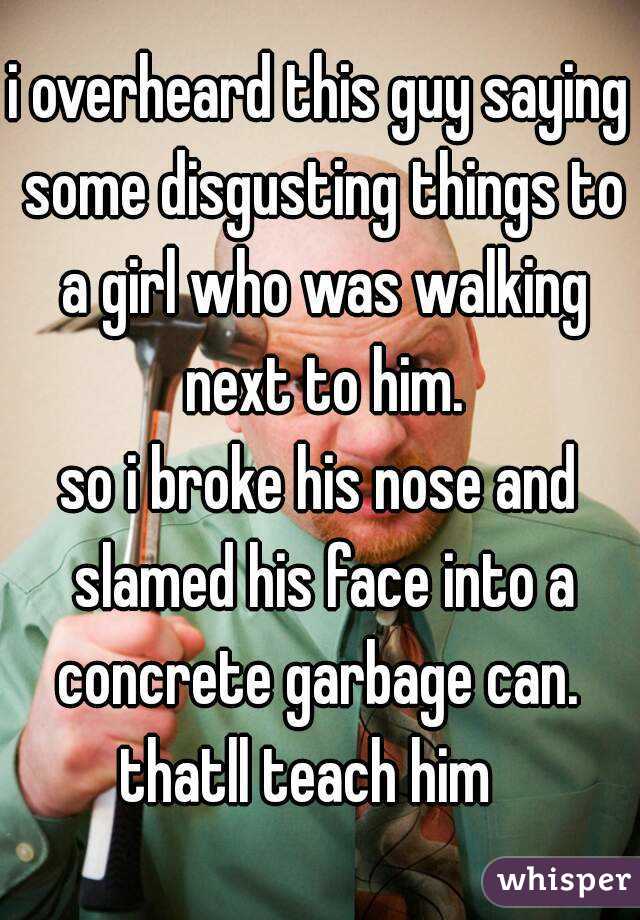 i overheard this guy saying some disgusting things to a girl who was walking next to him.
so i broke his nose and slamed his face into a concrete garbage can. 
thatll teach him  