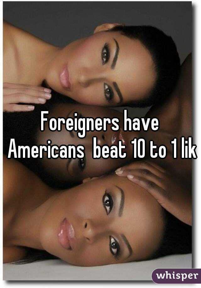 Foreigners have Americans  beat 10 to 1 lik