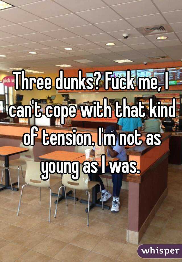 Three dunks? Fuck me, I can't cope with that kind of tension. I'm not as young as I was. 