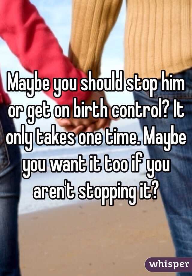 Maybe you should stop him or get on birth control? It only takes one time. Maybe you want it too if you aren't stopping it?