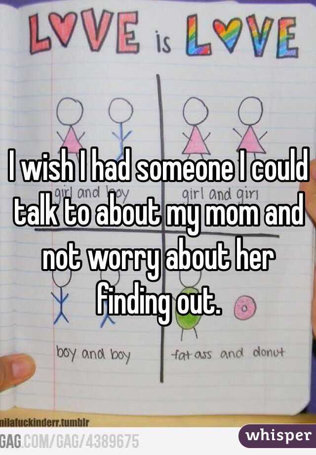 I wish I had someone I could talk to about my mom and not worry about her finding out.
