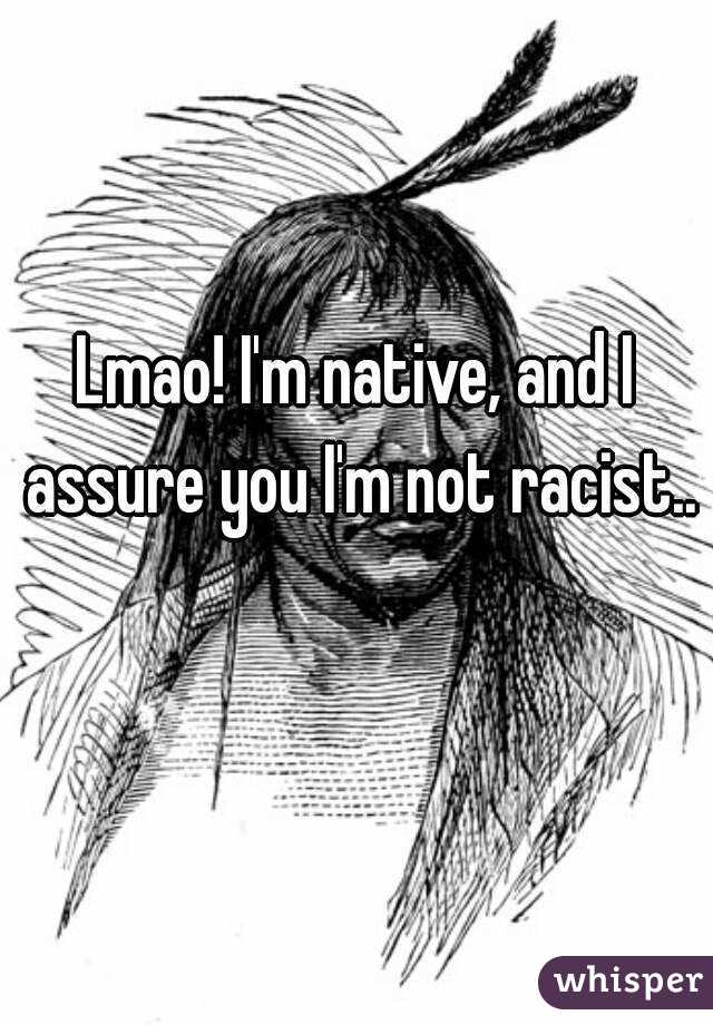 Lmao! I'm native, and I assure you I'm not racist.. 
