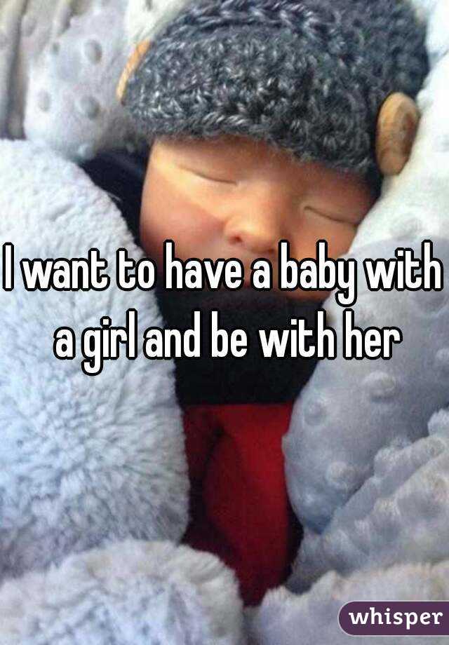 I want to have a baby with a girl and be with her