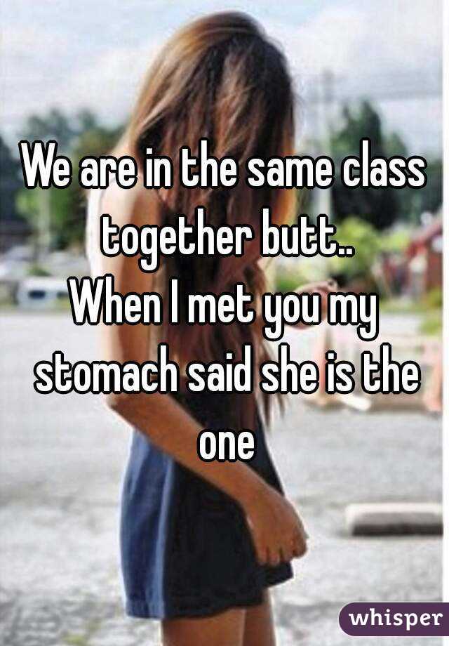 We are in the same class together butt..
When I met you my stomach said she is the one