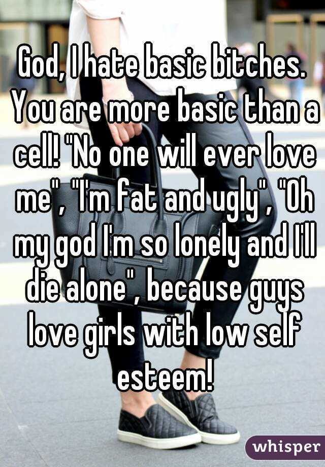 God, I hate basic bitches. You are more basic than a cell! "No one will ever love me", "I'm fat and ugly", "Oh my god I'm so lonely and I'll die alone", because guys love girls with low self esteem!