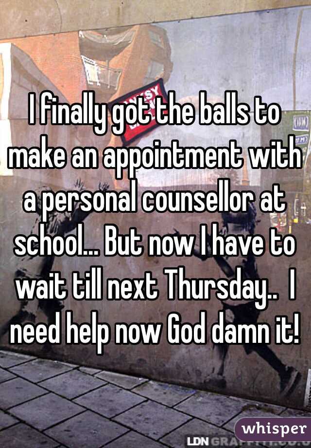 I finally got the balls to make an appointment with a personal counsellor at school... But now I have to wait till next Thursday..  I need help now God damn it!