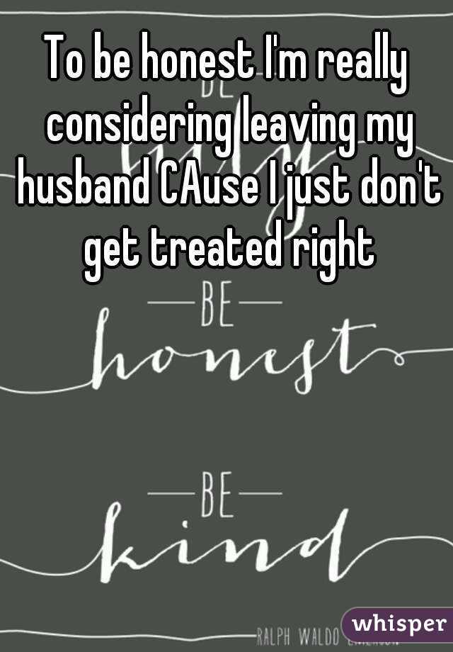 To be honest I'm really considering leaving my husband CAuse I just don't get treated right