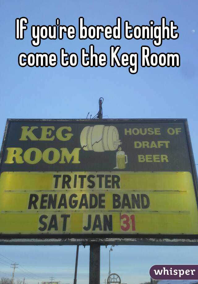 If you're bored tonight come to the Keg Room
