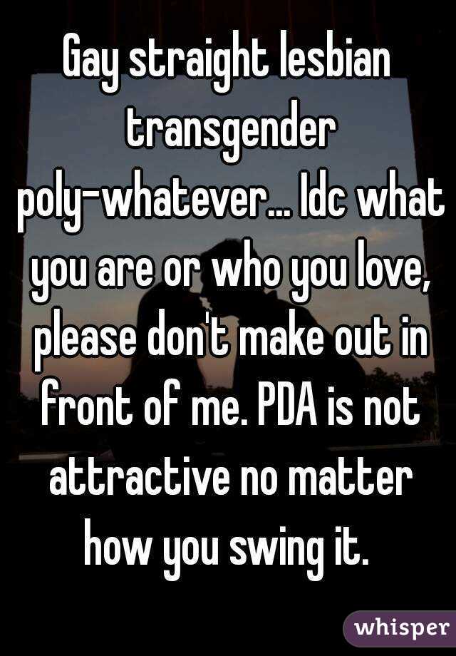 Gay straight lesbian transgender poly-whatever... Idc what you are or who you love, please don't make out in front of me. PDA is not attractive no matter how you swing it. 