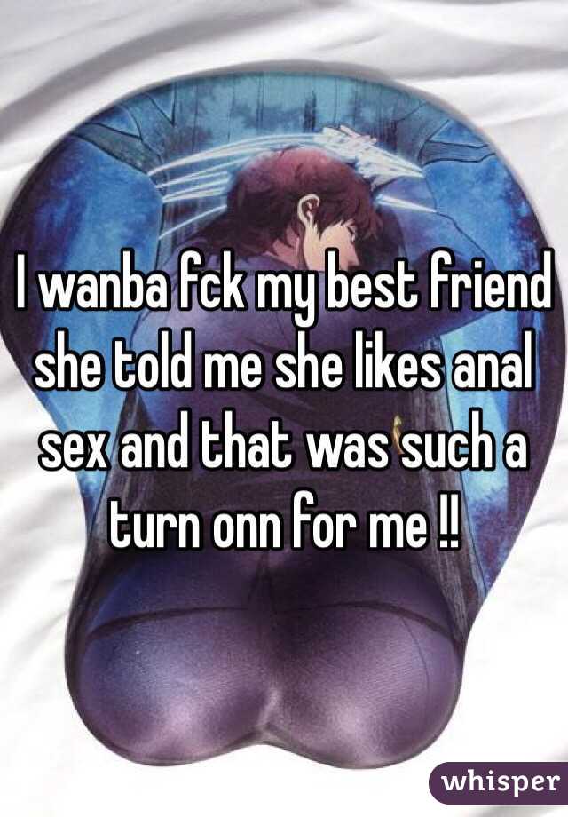 I wanba fck my best friend she told me she likes anal sex and that was such a turn onn for me !!