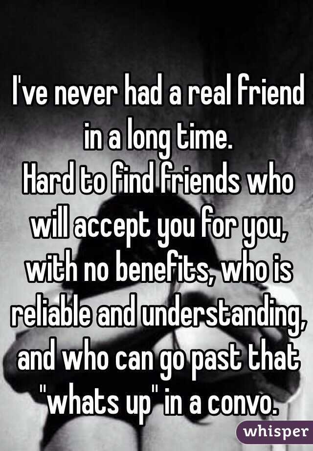 I've never had a real friend in a long time.
Hard to find friends who will accept you for you, with no benefits, who is reliable and understanding, and who can go past that "whats up" in a convo. 