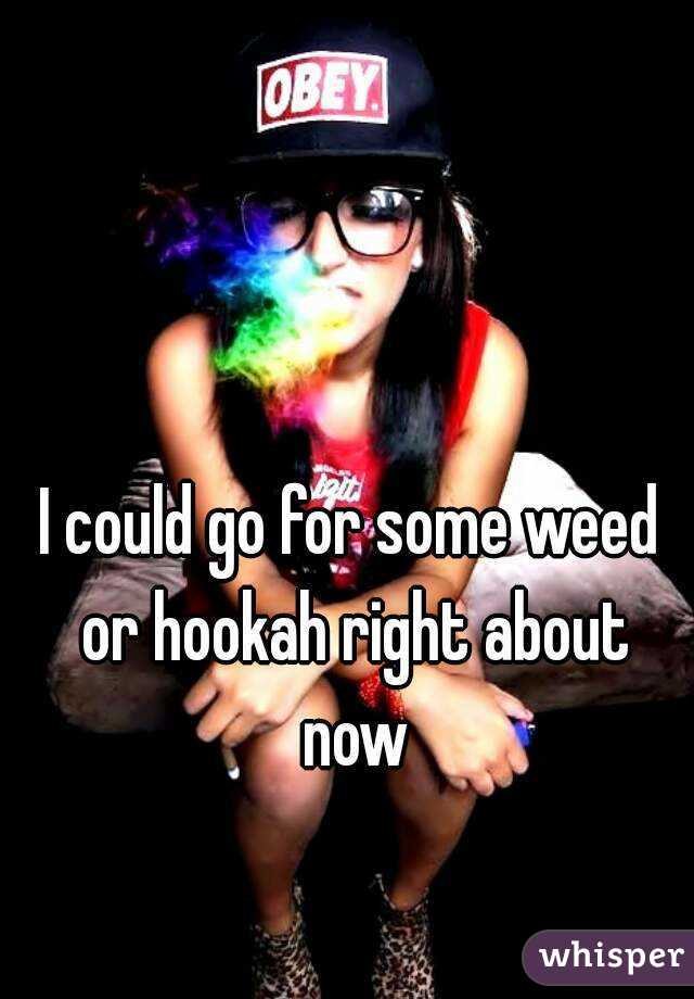 I could go for some weed or hookah right about now