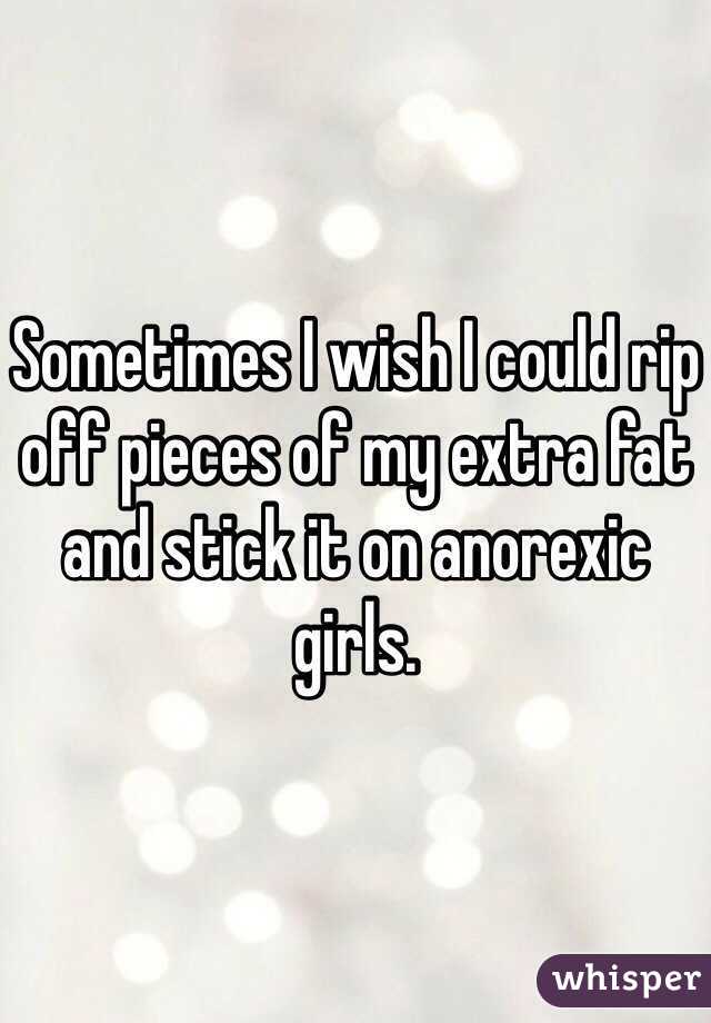 Sometimes I wish I could rip off pieces of my extra fat and stick it on anorexic girls. 
