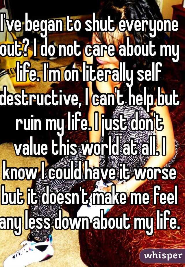 I've began to shut everyone out? I do not care about my life. I'm on literally self destructive, I can't help but ruin my life. I just don't value this world at all. I know I could have it worse but it doesn't make me feel any less down about my life.