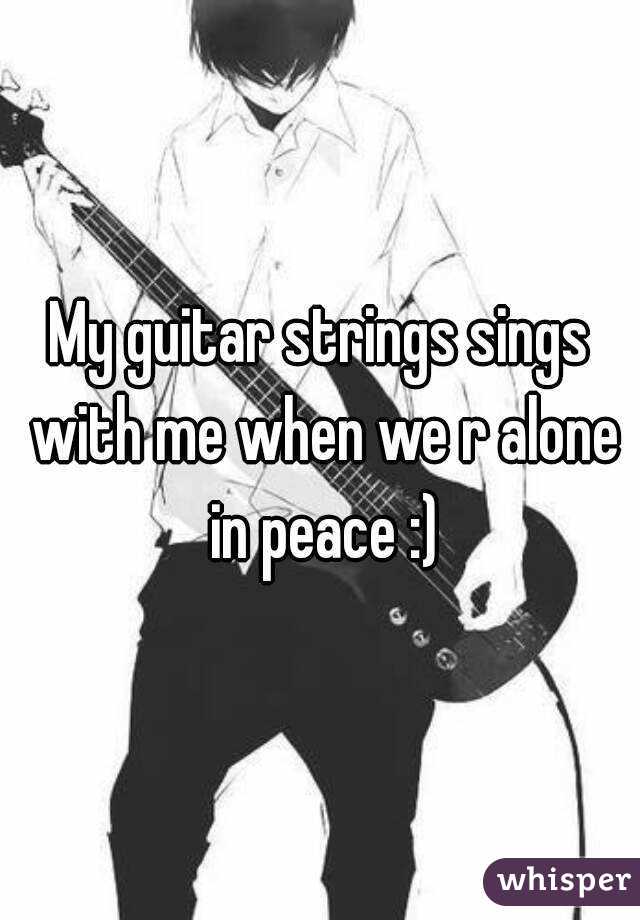 My guitar strings sings with me when we r alone in peace :)