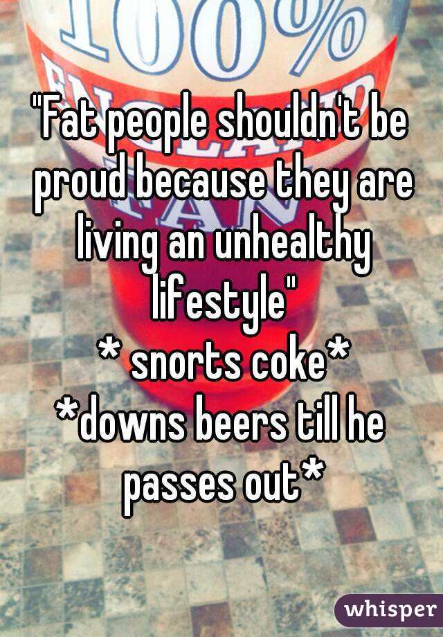 "Fat people shouldn't be proud because they are living an unhealthy lifestyle"
 * snorts coke*
*downs beers till he passes out*
