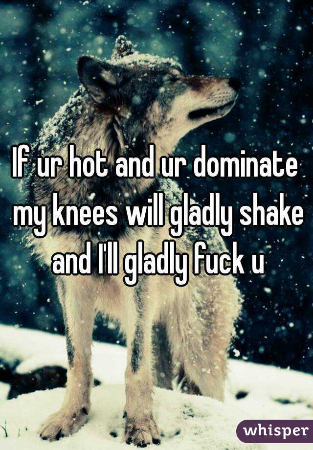 If ur hot and ur dominate my knees will gladly shake and I'll gladly fuck u