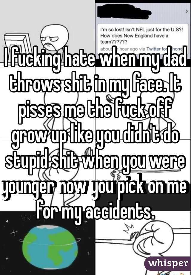 I fucking hate when my dad throws shit in my face. It pisses me the fuck off grow up like you didn't do stupid shit when you were younger now you pick on me for my accidents.