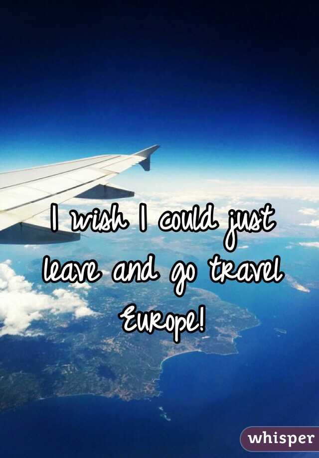 I wish I could just 
leave and go travel Europe! 
