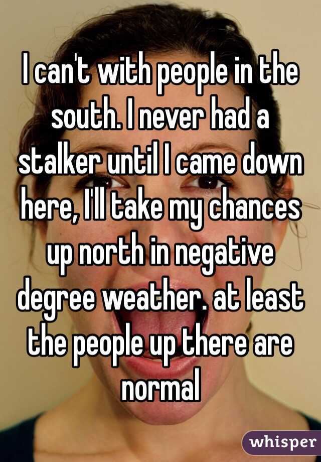 I can't with people in the south. I never had a stalker until I came down here, I'll take my chances up north in negative degree weather. at least the people up there are normal