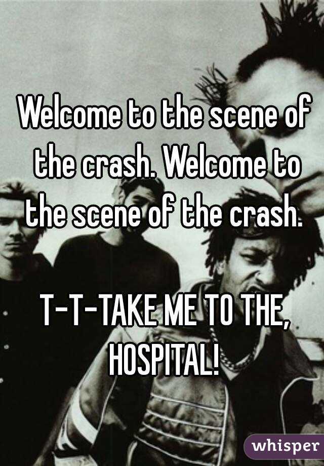 Welcome to the scene of the crash. Welcome to the scene of the crash. 

T-T-TAKE ME TO THE, HOSPITAL! 