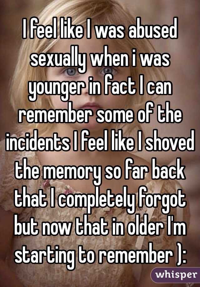 I feel like I was abused sexually when i was younger in fact I can remember some of the incidents I feel like I shoved the memory so far back that I completely forgot but now that in older I'm starting to remember ): 