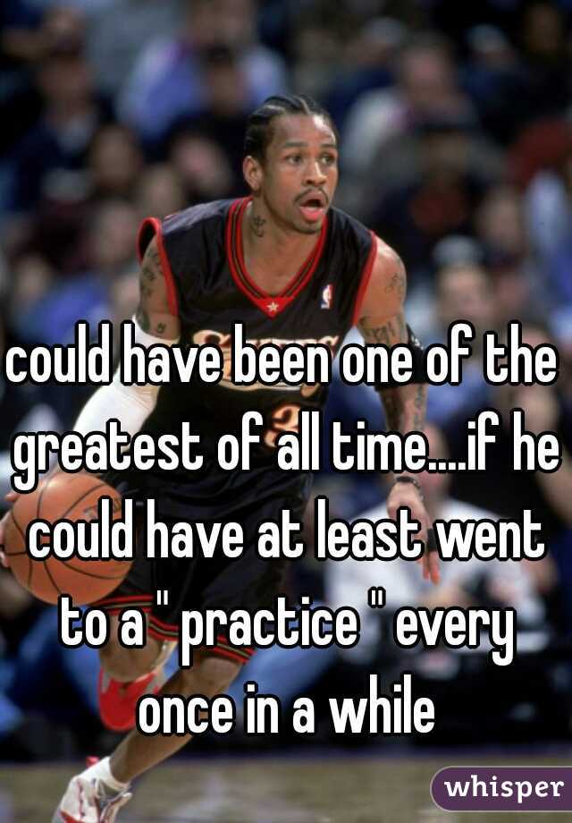 could have been one of the greatest of all time....if he could have at least went to a " practice " every once in a while
