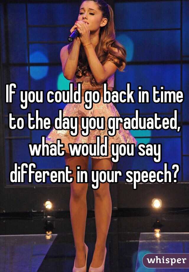 If you could go back in time to the day you graduated, what would you say different in your speech?