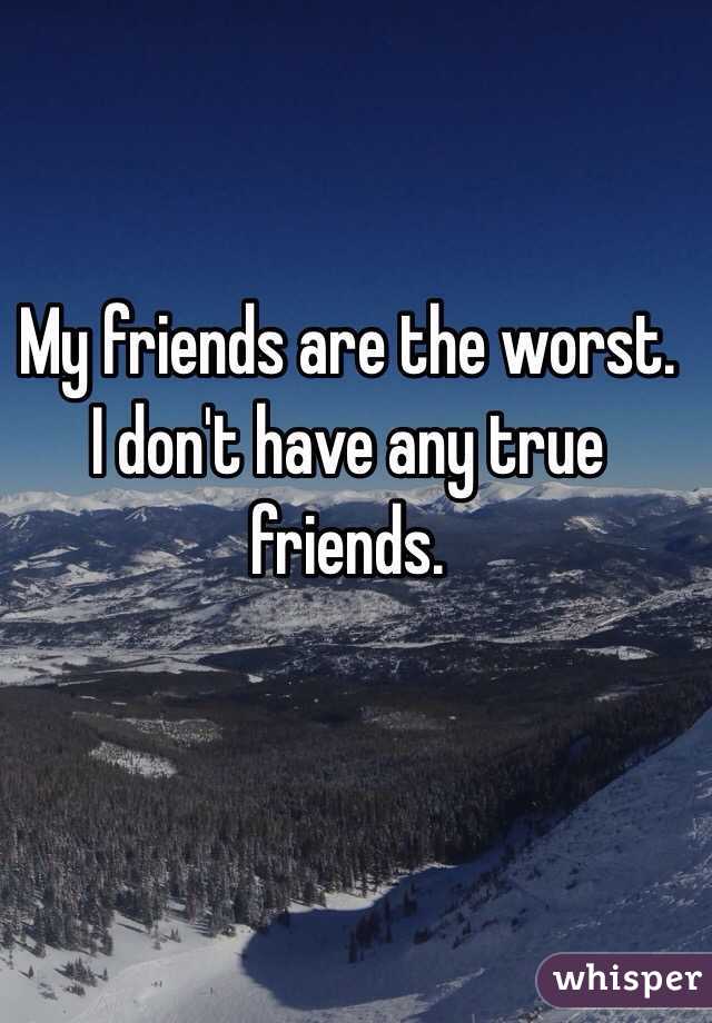 My friends are the worst. I don't have any true friends. 