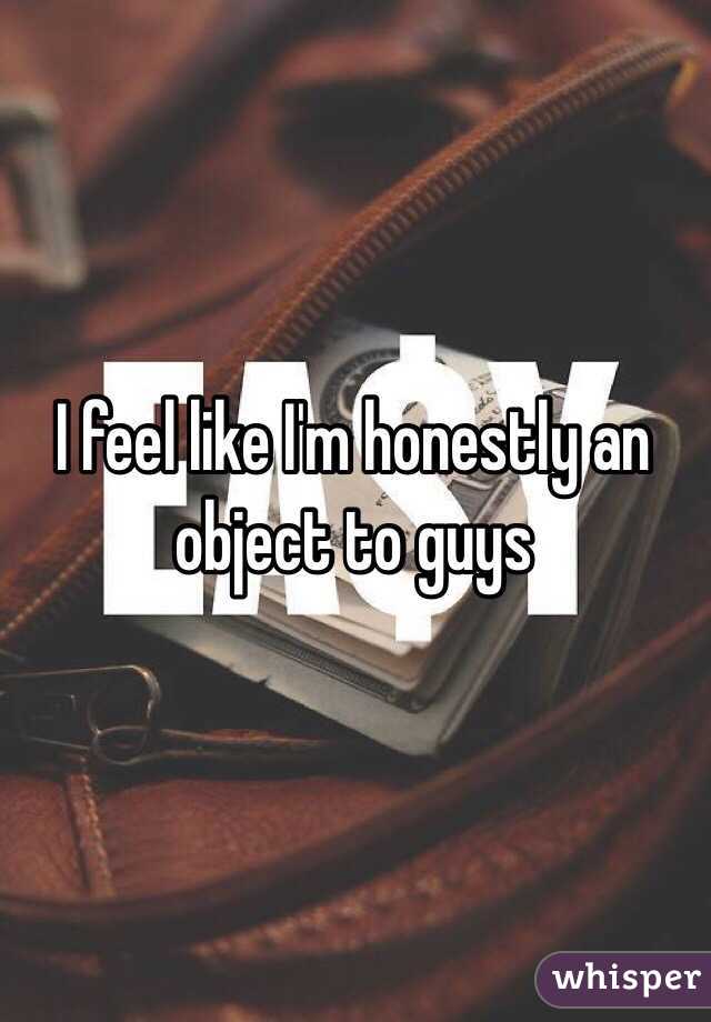 I feel like I'm honestly an object to guys 