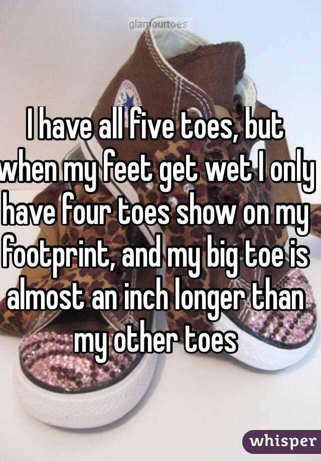 I have all five toes, but when my feet get wet I only have four toes show on my footprint, and my big toe is almost an inch longer than my other toes
