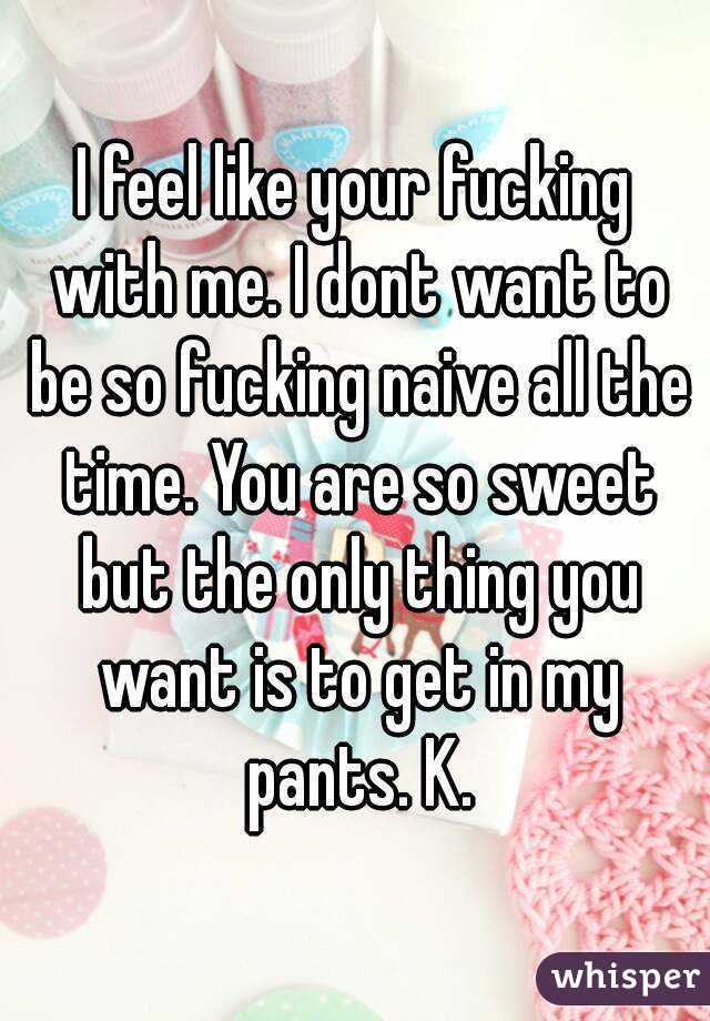 I feel like your fucking with me. I dont want to be so fucking naive all the time. You are so sweet but the only thing you want is to get in my pants. K.