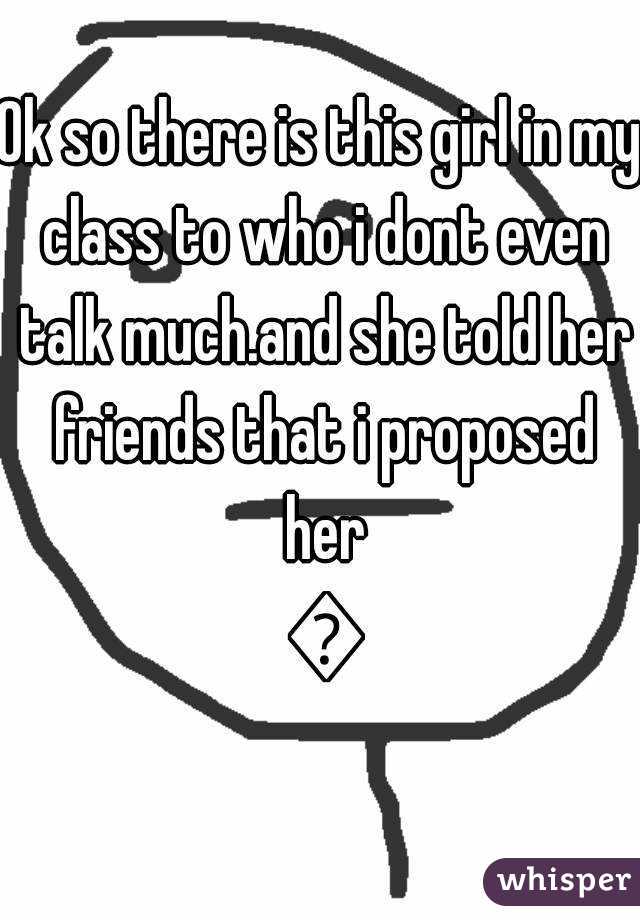 Ok so there is this girl in my class to who i dont even talk much.and she told her friends that i proposed her 😕